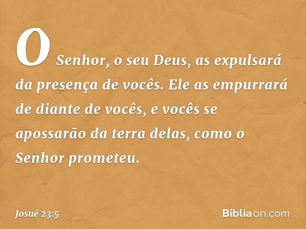 O Senhor, o seu Deus, as expulsará da presença de vocês. Ele as em­purrará de diante de vocês, e vocês se apossarão da terra delas, como o Senhor prometeu. -- J