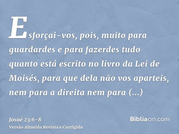 Esforçai-vos, pois, muito para guardardes e para fazerdes tudo quanto está escrito no livro da Lei de Moisés, para que dela não vos aparteis, nem para a direita