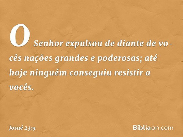 "O Senhor expulsou de diante de vo­cês nações grandes e poderosas; até hoje nin­guém conseguiu resistir a vocês. -- Josué 23:9