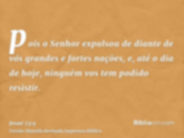 pois o Senhor expulsou de diante de vós grandes e fortes nações, e, até o dia de hoje, ninguém vos tem podido resistir.