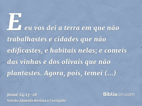 E eu vos dei a terra em que não trabalhastes e cidades que não edificastes, e habitais nelas; e comeis das vinhas e dos olivais que não plantastes.Agora, pois, 