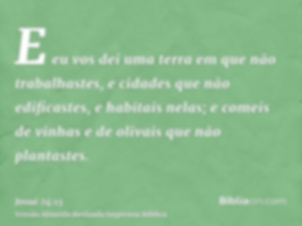 E eu vos dei uma terra em que não trabalhastes, e cidades que não edificastes, e habitais nelas; e comeis de vinhas e de olivais que não plantastes.