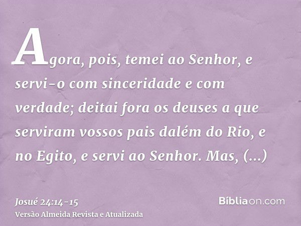 Agora, pois, temei ao Senhor, e servi-o com sinceridade e com verdade; deitai fora os deuses a que serviram vossos pais dalém do Rio, e no Egito, e servi ao Sen