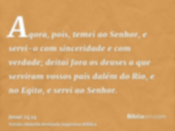 Agora, pois, temei ao Senhor, e servi-o com sinceridade e com verdade; deitai fora os deuses a que serviram vossos pais dalém do Rio, e no Egito, e servi ao Sen