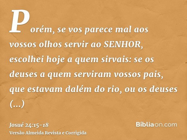 Porém, se vos parece mal aos vossos olhos servir ao SENHOR, escolhei hoje a quem sirvais: se os deuses a quem serviram vossos pais, que estavam dalém do rio, ou