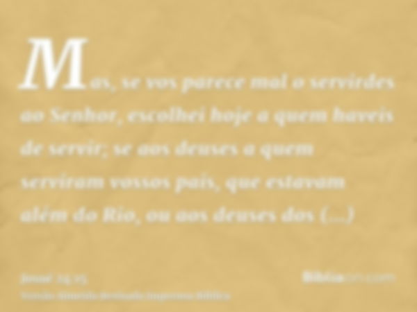 Mas, se vos parece mal o servirdes ao Senhor, escolhei hoje a quem haveis de servir; se aos deuses a quem serviram vossos pais, que estavam além do Rio, ou aos 