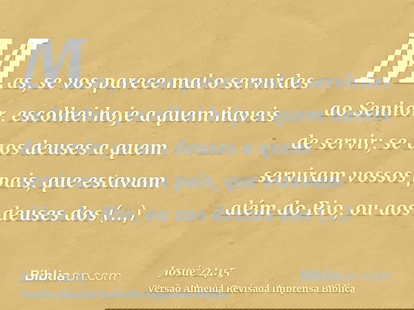 Mas, se vos parece mal o servirdes ao Senhor, escolhei hoje a quem haveis de servir; se aos deuses a quem serviram vossos pais, que estavam além do Rio, ou aos