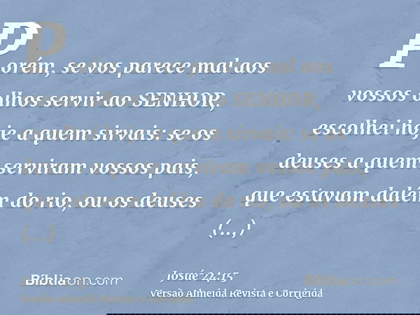Porém, se vos parece mal aos vossos olhos servir ao SENHOR, escolhei hoje a quem sirvais: se os deuses a quem serviram vossos pais, que estavam dalém do rio, ou