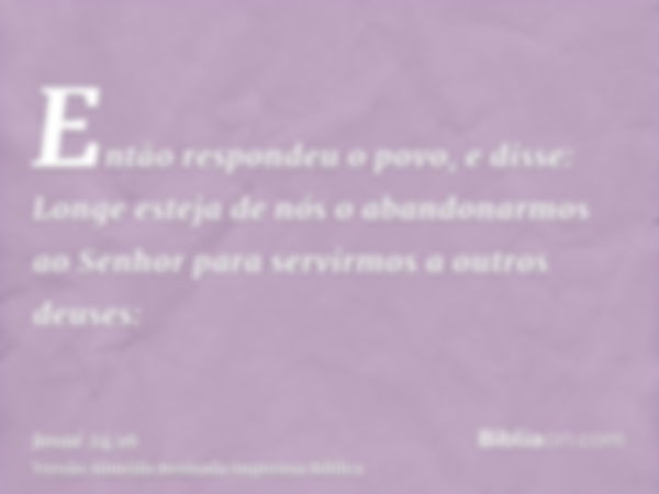 Então respondeu o povo, e disse: Longe esteja de nós o abandonarmos ao Senhor para servirmos a outros deuses: