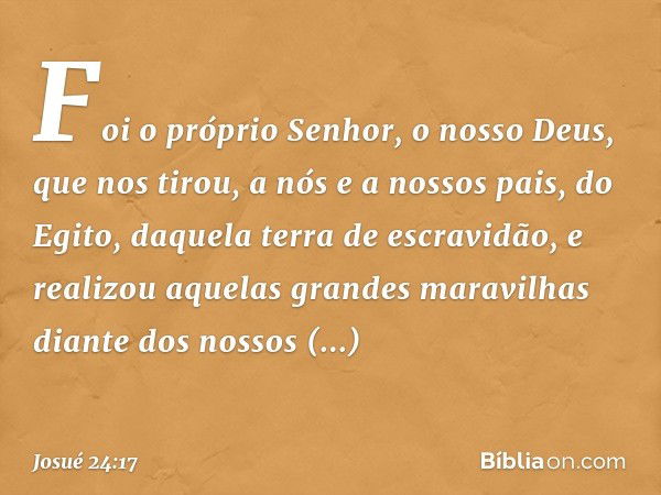 Foi o próprio Senhor, o nosso Deus, que nos tirou, a nós e a nossos pais, do Egito, daque­la terra de escravidão, e realizou aquelas gran­des maravilhas diante 