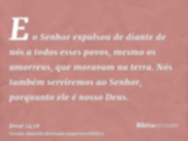 E o Senhor expulsou de diante de nós a todos esses povos, mesmo os amorreus, que moravam na terra. Nós também serviremos ao Senhor, porquanto ele é nosso Deus.