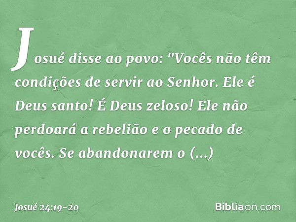 Josué disse ao povo: "Vocês não têm condições de servir ao Senhor. Ele é Deus san­to! É Deus zeloso! Ele não perdoará a rebelião e o pecado de vocês. Se abandon