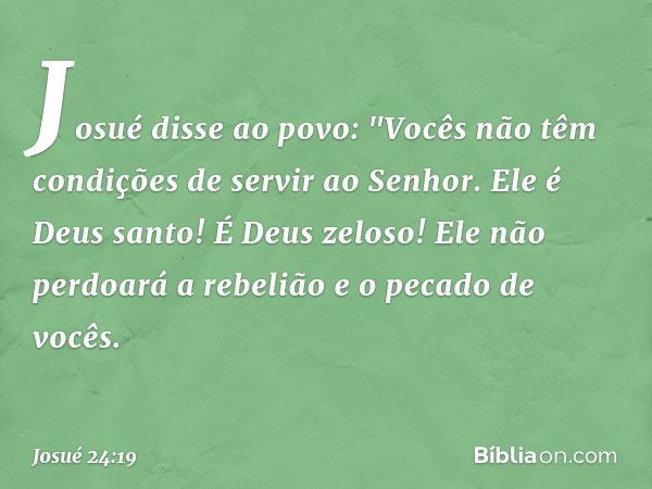 Josué disse ao povo: "Vocês não têm condições de servir ao Senhor. Ele é Deus san­to! É Deus zeloso! Ele não perdoará a rebelião e o pecado de vocês. -- Josué 2