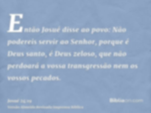 Então Josué disse ao povo: Não podereis servir ao Senhor, porque é Deus santo, é Deus zeloso, que não perdoará a vossa transgressão nem os vossos pecados.