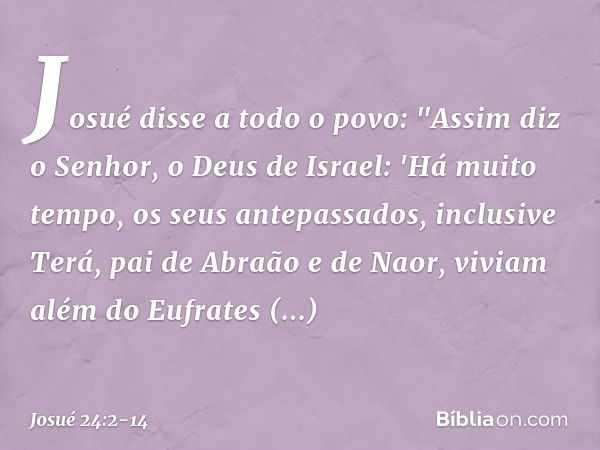 Josué disse a todo o povo: "Assim diz o Senhor, o Deus de Israel: 'Há muito tempo, os seus antepassados, inclusive Terá, pai de Abra­ão e de Naor, viviam além d