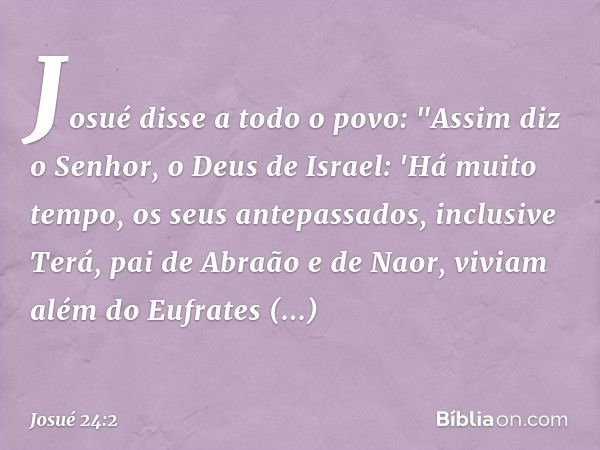 Josué disse a todo o povo: "Assim diz o Senhor, o Deus de Israel: 'Há muito tempo, os seus antepassados, inclusive Terá, pai de Abra­ão e de Naor, viviam além d