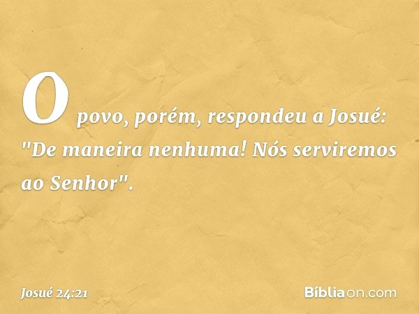 O povo, porém, respondeu a Josué: "De maneira nenhuma! Nós serviremos ao Senhor". -- Josué 24:21