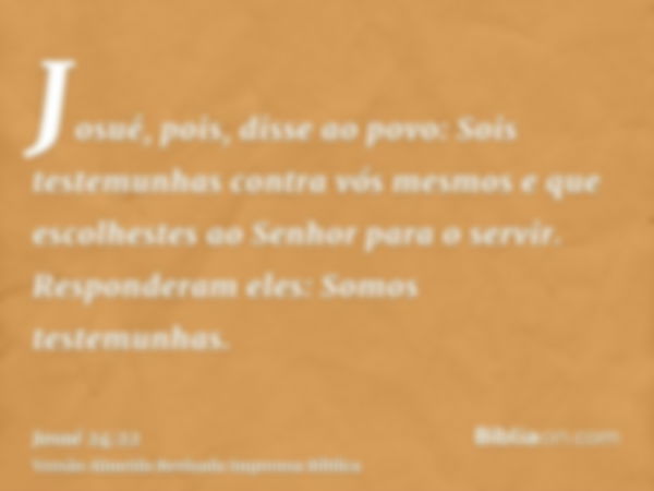 Josué, pois, disse ao povo: Sois testemunhas contra vós mesmos e que escolhestes ao Senhor para o servir. Responderam eles: Somos testemunhas.