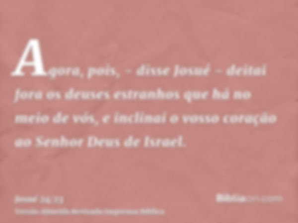 Agora, pois, - disse Josué - deitai fora os deuses estranhos que há no meio de vós, e inclinai o vosso coração ao Senhor Deus de Israel.