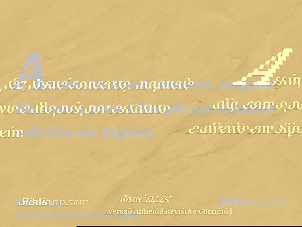 Assim, fez Josué concerto, naquele dia, com o povo e lho pôs por estatuto e direito em Siquém.