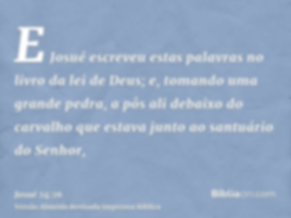 E Josué escreveu estas palavras no livro da lei de Deus; e, tomando uma grande pedra, a pôs ali debaixo do carvalho que estava junto ao santuário do Senhor,