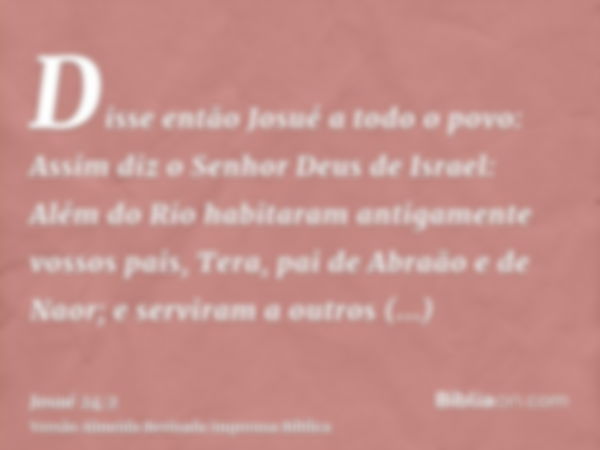 Disse então Josué a todo o povo: Assim diz o Senhor Deus de Israel: Além do Rio habitaram antigamente vossos pais, Tera, pai de Abraão e de Naor; e serviram a o