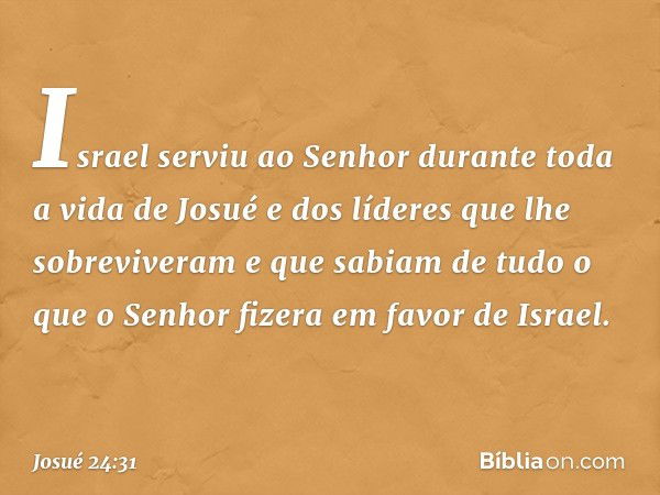 Israel serviu ao Senhor durante toda a vida de Josué e dos líderes que lhe sobreviveram e que sabiam de tudo o que o Senhor fizera em favor de Israel. -- Josué 