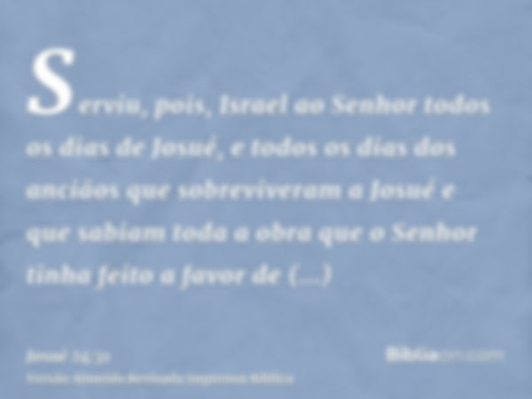 Serviu, pois, Israel ao Senhor todos os dias de Josué, e todos os dias dos anciãos que sobreviveram a Josué e que sabiam toda a obra que o Senhor tinha feito a 