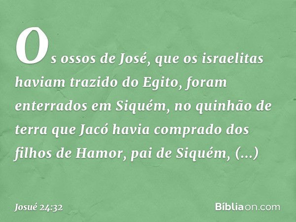 Os ossos de José, que os israelitas haviam trazido do Egito, foram enterrados em Siquém, no quinhão de terra que Jacó havia com­prado dos filhos de Hamor, pai d