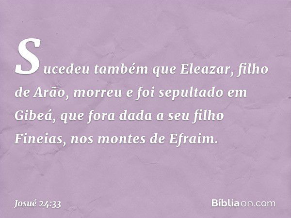 Sucedeu também que Eleazar, filho de Arão, morreu e foi sepultado em Gibeá, que fora dada a seu filho Fineias, nos montes de Efraim. -- Josué 24:33