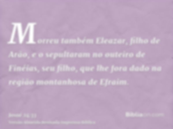 Morreu também Eleazar, filho de Arão, e o sepultaram no outeiro de Finéias, seu filho, que lhe fora dado na região montanhosa de Efraim.