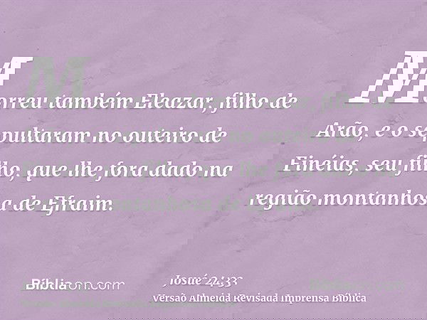 Morreu também Eleazar, filho de Arão, e o sepultaram no outeiro de Finéias, seu filho, que lhe fora dado na região montanhosa de Efraim.