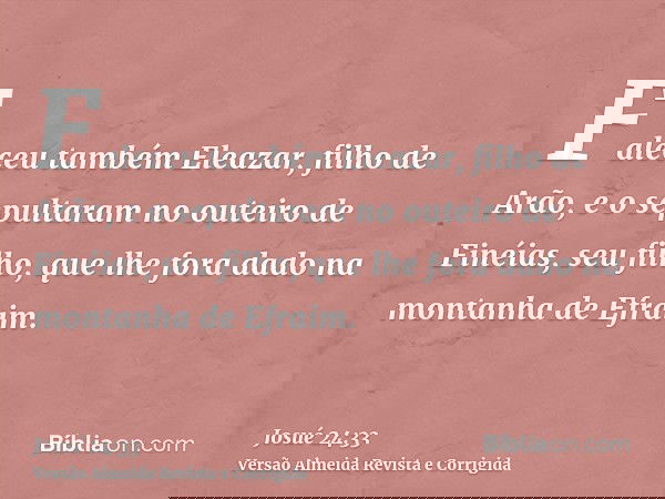 Faleceu também Eleazar, filho de Arão, e o sepultaram no outeiro de Finéias, seu filho, que lhe fora dado na montanha de Efraim.