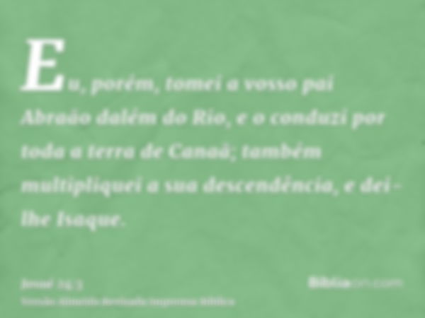 Eu, porém, tomei a vosso pai Abraão dalém do Rio, e o conduzi por toda a terra de Canaã; também multipliquei a sua descendência, e dei-lhe Isaque.