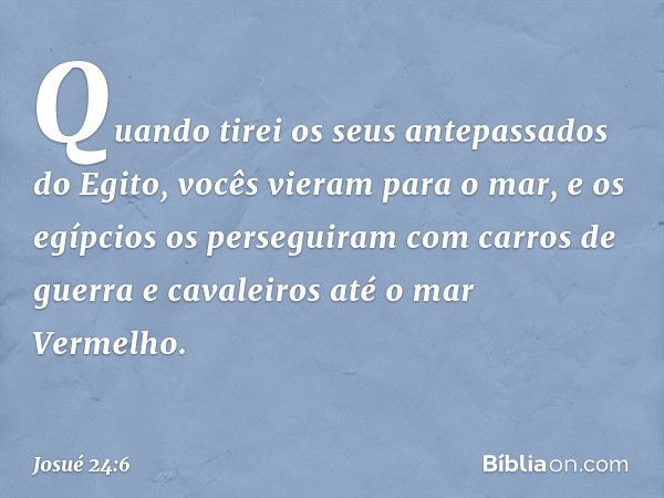 Quando tirei os seus antepassados do Egito, vocês vieram para o mar, e os egípcios os perseguiram com carros de guerra e cavaleiros até o mar Vermelho. -- Josué