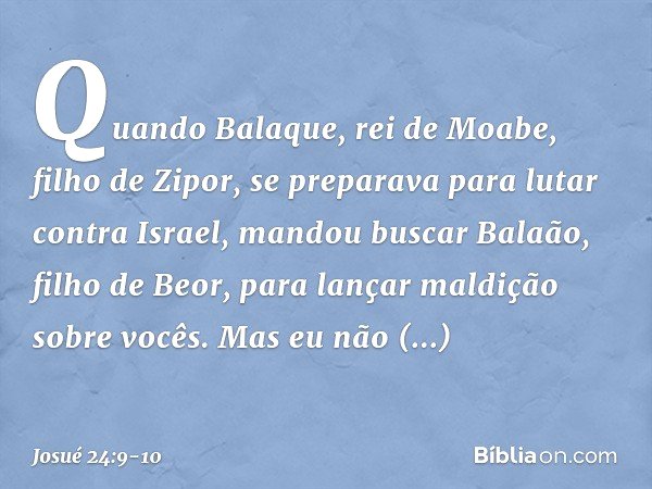 Quando Balaque, rei de Moabe, filho de Zipor, se preparava para lutar contra Israel, mandou buscar Balaão, filho de Beor, para lançar maldição sobre vocês. Mas 