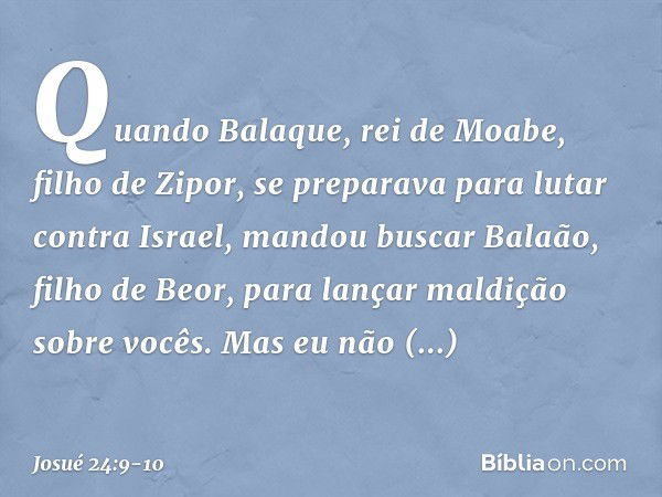 Quando Balaque, rei de Moabe, filho de Zipor, se preparava para lutar contra Israel, mandou buscar Balaão, filho de Beor, para lançar maldição sobre vocês. Mas 