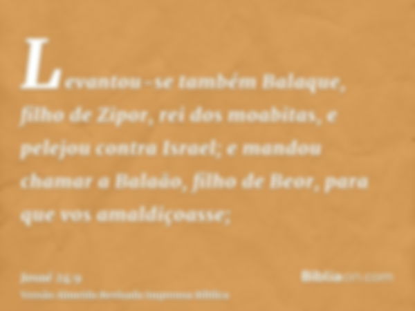 Levantou-se também Balaque, filho de Zipor, rei dos moabitas, e pelejou contra Israel; e mandou chamar a Balaão, filho de Beor, para que vos amaldiçoasse;