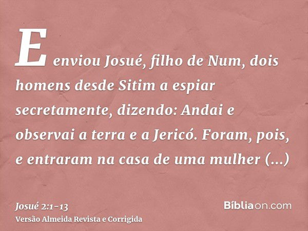 E enviou Josué, filho de Num, dois homens desde Sitim a espiar secretamente, dizendo: Andai e observai a terra e a Jericó. Foram, pois, e entraram na casa de um