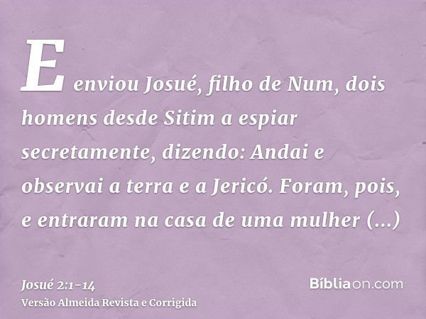 E enviou Josué, filho de Num, dois homens desde Sitim a espiar secretamente, dizendo: Andai e observai a terra e a Jericó. Foram, pois, e entraram na casa de um