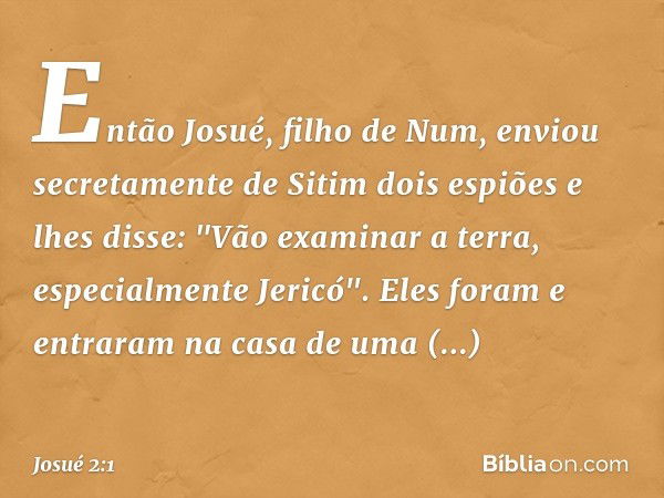 Então Josué, filho de Num, enviou secretamente de Sitim dois espiões e lhes disse: "Vão examinar a terra, especialmente Jericó". Eles foram e entraram na casa d