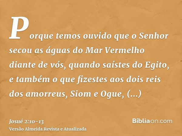 Porque temos ouvido que o Senhor secou as águas do Mar Vermelho diante de vós, quando saístes do Egito, e também o que fizestes aos dois reis dos amorreus, Siom