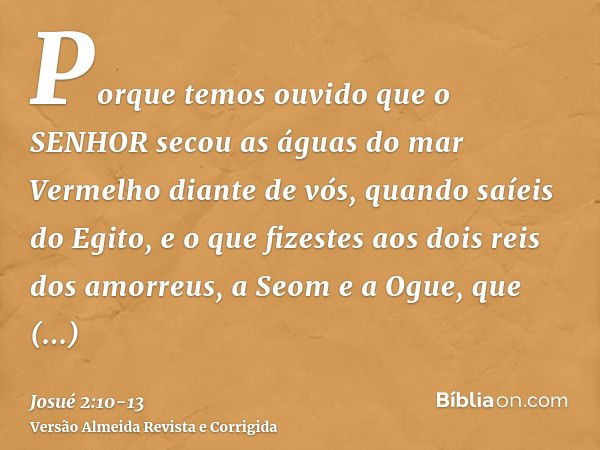 Porque temos ouvido que o SENHOR secou as águas do mar Vermelho diante de vós, quando saíeis do Egito, e o que fizestes aos dois reis dos amorreus, a Seom e a O