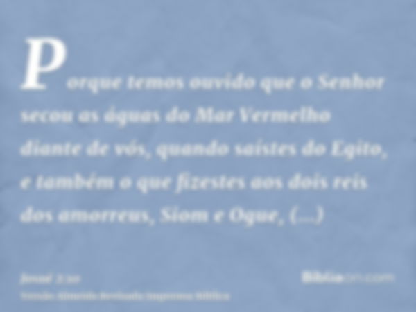 Porque temos ouvido que o Senhor secou as águas do Mar Vermelho diante de vós, quando saístes do Egito, e também o que fizestes aos dois reis dos amorreus, Siom