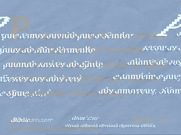 Porque temos ouvido que o Senhor secou as águas do Mar Vermelho diante de vós, quando saístes do Egito, e também o que fizestes aos dois reis dos amorreus, Siom