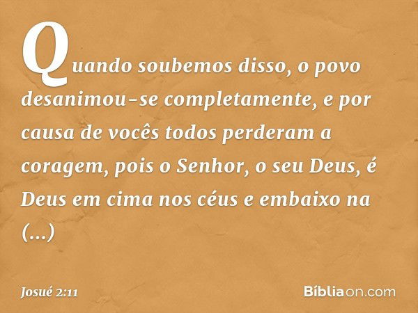 Quan­do soubemos disso, o povo desanimou-se completamente, e por causa de vocês todos perderam a coragem, pois o Senhor, o seu Deus, é Deus em cima nos céus e e