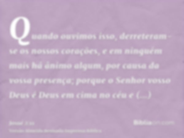 Quando ouvimos isso, derreteram-se os nossos corações, e em ninguém mais há ânimo algum, por causa da vossa presença; porque o Senhor vosso Deus é Deus em cima 