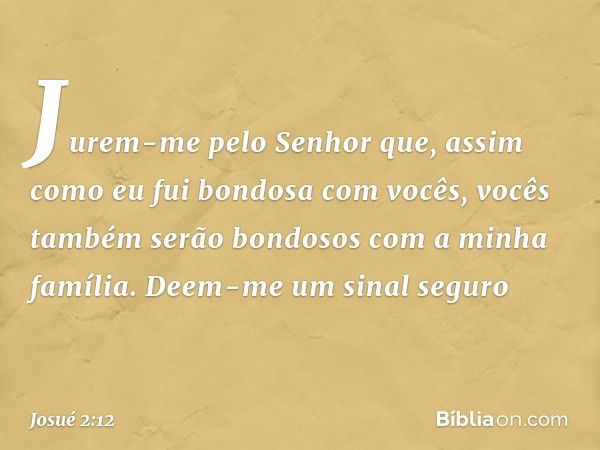 Jurem-me pelo Senhor que, assim como eu fui bondosa com vocês, vocês também serão bondosos com a minha família. Deem-me um sinal seguro -- Josué 2:12