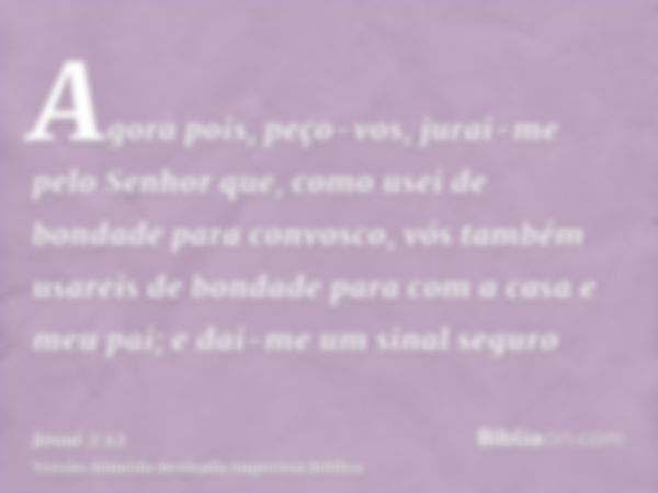 Agora pois, peço-vos, jurai-me pelo Senhor que, como usei de bondade para convosco, vós também usareis de bondade para com a casa e meu pai; e dai-me um sinal s