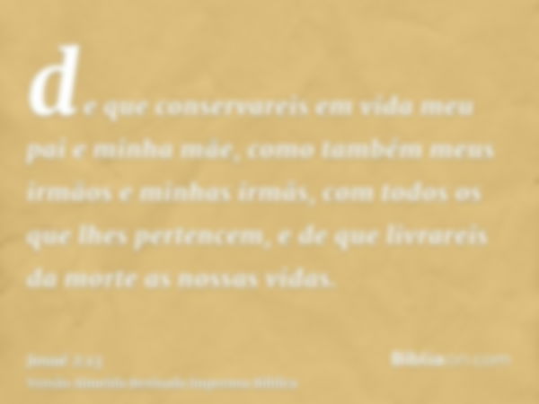 de que conservareis em vida meu pai e minha mãe, como também meus irmãos e minhas irmãs, com todos os que lhes pertencem, e de que livrareis da morte as nossas 